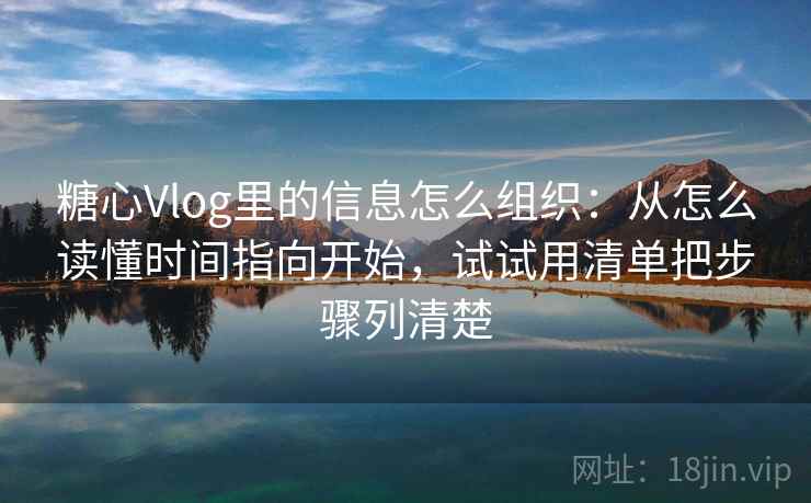 糖心Vlog里的信息怎么组织：从怎么读懂时间指向开始，试试用清单把步骤列清楚