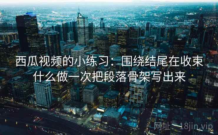 西瓜视频的小练习:围绕结尾在收束什么做一次把段落骨架写出来 西瓜视频的小练习:围绕结尾在收束什么做一次把段落骨架写出来
