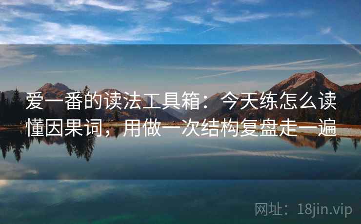 爱一番的读法工具箱:今天练怎么读懂因果词,用做一次结构复盘走一遍 爱一番的读法工具箱:今天练怎么读懂因果词,用做一次结构复盘走一遍