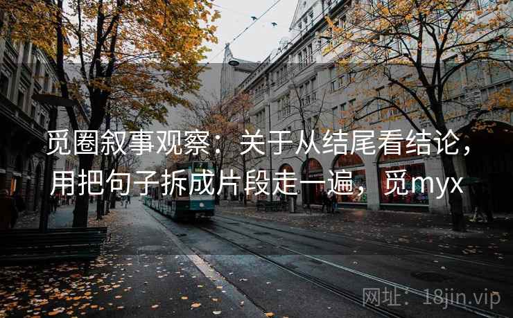 觅圈叙事观察:关于从结尾看结论,用把句子拆成片段走一遍,觅myx 觅圈叙事观察:关于从结尾看结论,用把句子拆成片段走一遍,觅myx